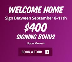 Welcome Home. Sign between September 8th to 11th and get a $400 signing bonus upon move-in.