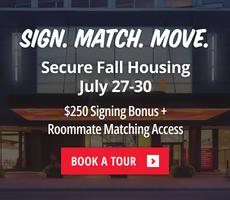 Secure Fall Housing between July 27 to July 30 and get a $250 signing bonus plus roomate matching access.