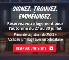 Signez votre bail pour l’automne entre le 27 et le 30 juillet et profitez d’une prime de signature de 250 $ remise à votre emménagement, ainsi que d’un accès immédiat à notre programme de jumelage de colocataires.