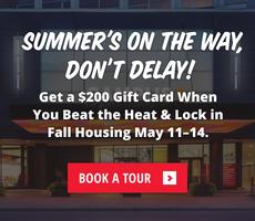 Summer's on the way, don’t delay! Get a $200 Gift Card When You Beat the Heat & Lock in Fall Housing May 11–14.